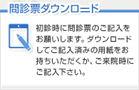 初診時に問診票のご記入をお願い します。ダウンロードしてご記入 済みの用紙をお持ちいただくか、 ご来院時にご記入下さい。初診時に問診票のご記入をお願いします。ダウンロードしてご記入済みの用紙をお持ちいただくか、ご来院時にご記入下さい。